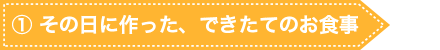 ① その日に作った、できたてのお食事