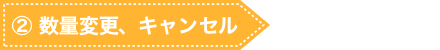 ② 数量変更、キャンセル