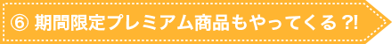 ⑥ 期間限定プレミアム商品もやってくる?!